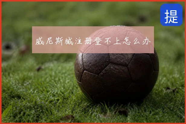 威尼斯城注册登不上怎么办